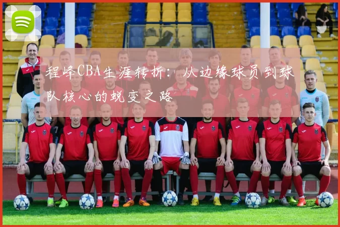 程峰CBA生涯转折：从边缘球员到球队核心的蜕变之路