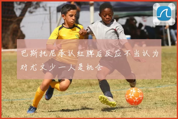 巴斯托尼承认红牌后反应不当认为对尤文少一人是机会