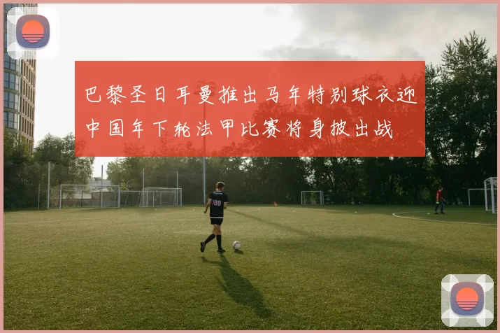 巴黎圣日耳曼推出马年特别球衣迎中国年下轮法甲比赛将身披出战