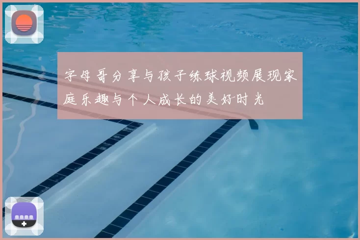 字母哥分享与孩子练球视频展现家庭乐趣与个人成长的美好时光