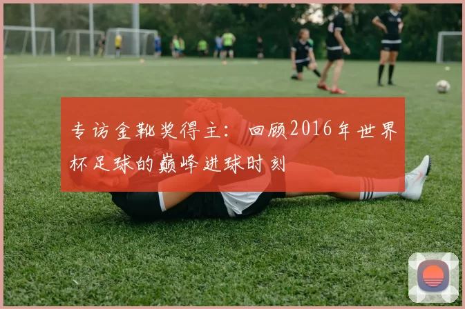 专访金靴奖得主：回顾2016年世界杯足球的巅峰进球时刻