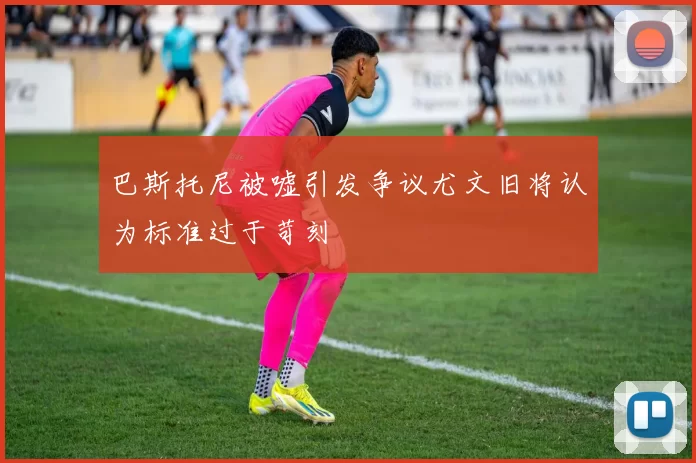 巴斯托尼被嘘引发争议尤文旧将认为标准过于苛刻
