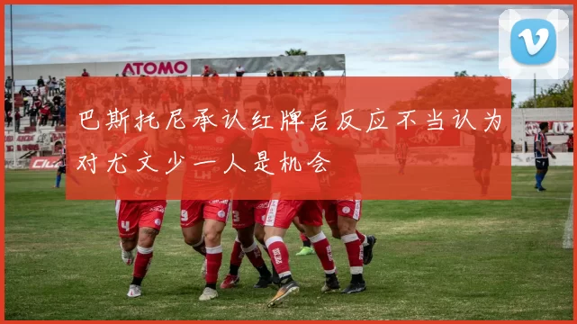 巴斯托尼承认红牌后反应不当认为对尤文少一人是机会