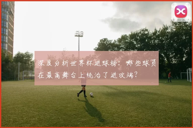深度分析世界杯进球榜：哪些球员在最高舞台上统治了进攻端？