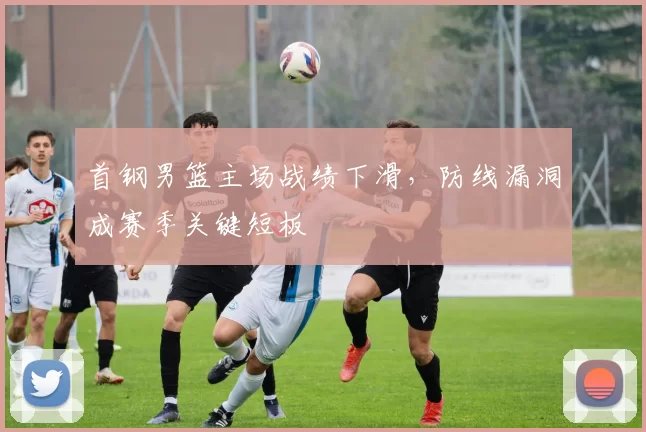 首钢男篮主场战绩下滑，防线漏洞成赛季关键短板
