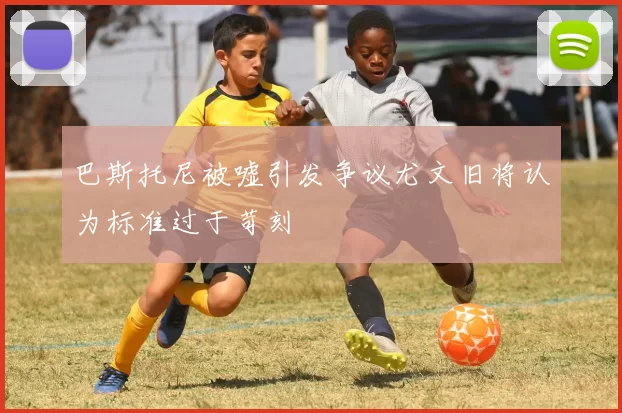 巴斯托尼被嘘引发争议尤文旧将认为标准过于苛刻