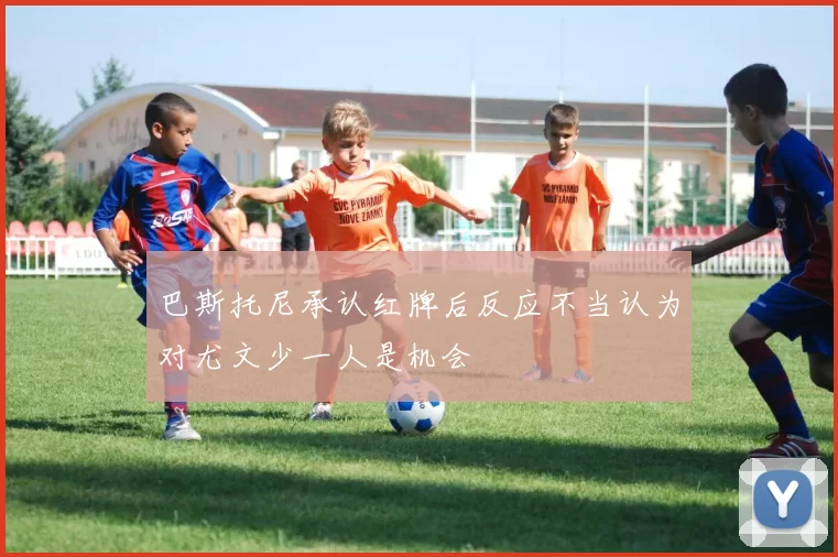 巴斯托尼承认红牌后反应不当认为对尤文少一人是机会