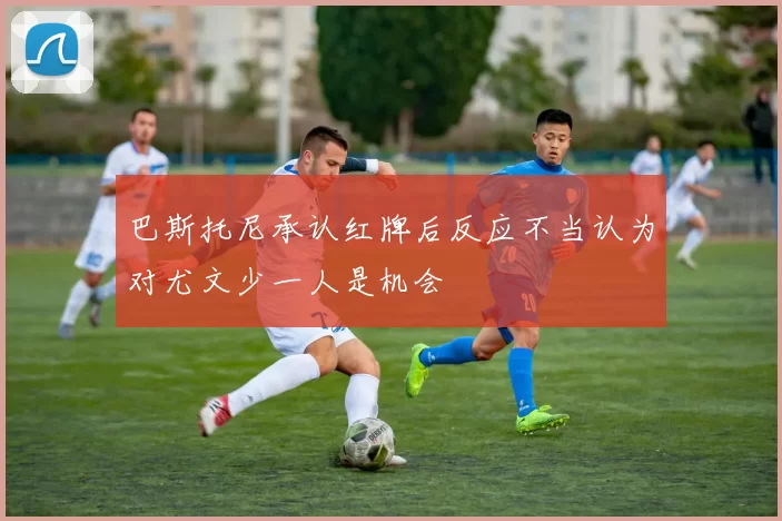 巴斯托尼承认红牌后反应不当认为对尤文少一人是机会
