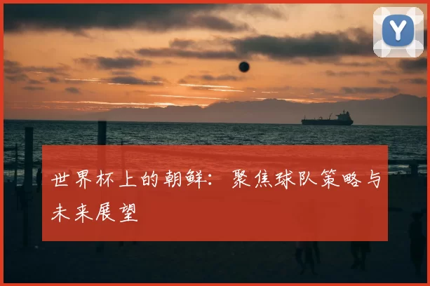 世界杯上的朝鲜:聚焦球队策略与未来展望